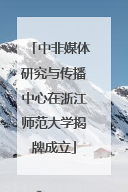 中非媒体研究与传播中心在浙江师范大学揭牌成立