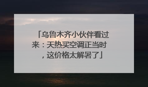 乌鲁木齐小伙伴看过来：天热买空调正当时，这价格太解暑了