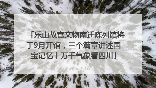 乐山故宫文物南迁陈列馆将于9月开馆，三个篇章讲述国宝记忆丨万千气象看四川