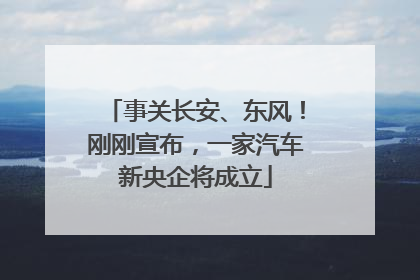 事关长安、东风！刚刚宣布，一家汽车新央企将成立