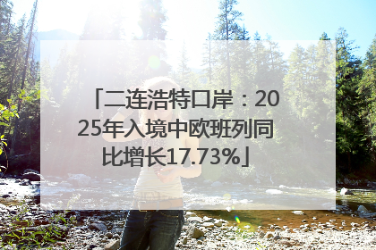 二连浩特口岸：2025年入境中欧班列同比增长17.73%