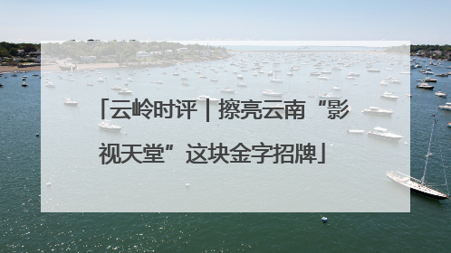 云岭时评｜擦亮云南“影视天堂”这块金字招牌