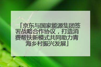 京东与国家能源集团签署战略合作协议，打造消费帮扶新模式共同助力青海乡村振兴发展