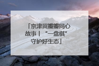 京津冀瓣瓣同心故事丨“一盘棋”守护好生态