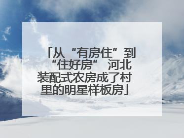 从“有房住”到“住好房” 河北装配式农房成了村里的明星样板房