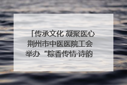 传承文化 凝聚医心 荆州市中医医院工会举办“粽香传情·诗韵端午”系列活动
