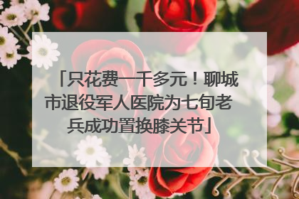 只花费一千多元！聊城市退役军人医院为七旬老兵成功置换膝关节