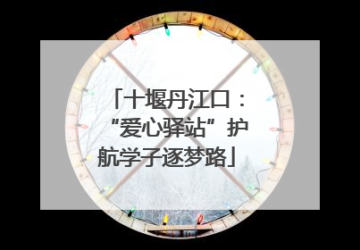 十堰丹江口：“爱心驿站”护航学子逐梦路