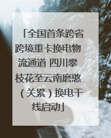 全国首条跨省跨境重卡换电物流通道 四川攀枝花至云南磨憨（关累）换电干线启动