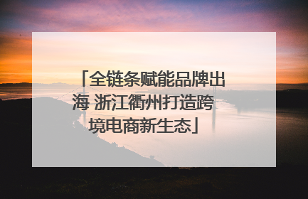 全链条赋能品牌出海 浙江衢州打造跨境电商新生态