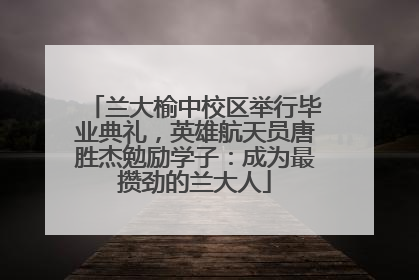 兰大榆中校区举行毕业典礼，英雄航天员唐胜杰勉励学子：成为最攒劲的兰大人