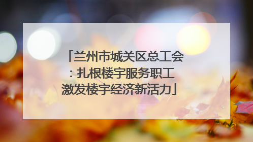兰州市城关区总工会：扎根楼宇服务职工 激发楼宇经济新活力