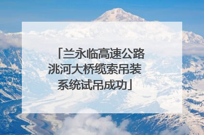 兰永临高速公路洮河大桥缆索吊装系统试吊成功
