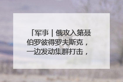 军事｜俄攻入第聂伯罗彼得罗夫斯克，一边发动集群打击，另一边在撤军？