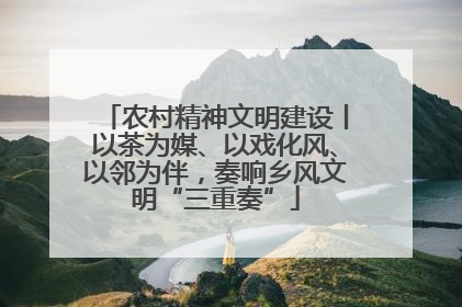 农村精神文明建设丨以茶为媒、以戏化风、以邻为伴，奏响乡风文明“三重奏”