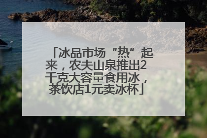 冰品市场“热”起来，农夫山泉推出2千克大容量食用冰，茶饮店1元卖冰杯