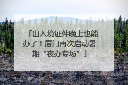 出入境证件晚上也能办了！厦门再次启动暑期“夜办专场”
