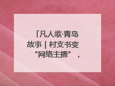 凡人歌·青岛故事｜村支书变“网络主播”，帮全村带货