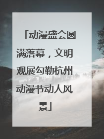 动漫盛会圆满落幕，文明观展勾勒杭州动漫节动人风景