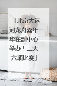 北京大运河龙舟嘉年华在副中心举办！三天六项比赛