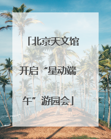 北京天文馆开启“星动端午”游园会