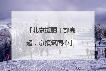 北京援疆干部高超：京援筑同心