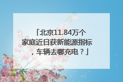 北京11.84万个家庭近日获新能源指标，车辆去哪充电？