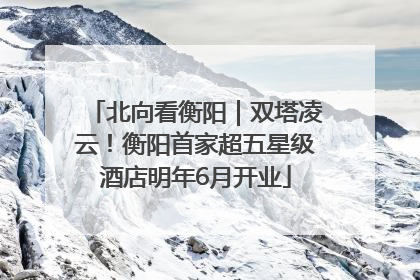 北向看衡阳｜双塔凌云！衡阳首家超五星级酒店明年6月开业