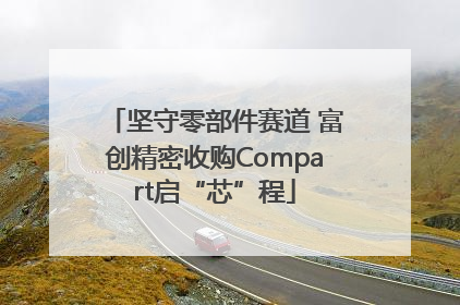 坚守零部件赛道 富创精密收购Compart启“芯”程