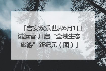 吉安欢乐世界6月1日试运营 开启“全域生态旅游”新纪元（图）