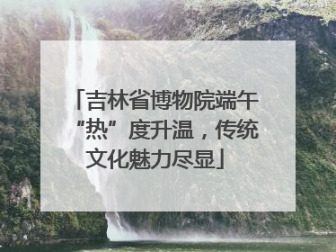 吉林省博物院端午“热”度升温，传统文化魅力尽显