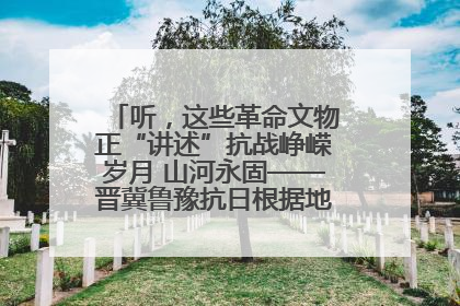 听，这些革命文物正“讲述”抗战峥嵘岁月 山河永固——晋冀鲁豫抗日根据地革命文物展开展