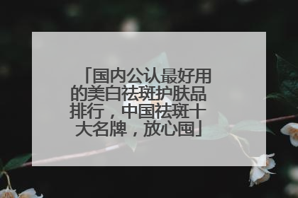 国内公认最好用的美白祛斑护肤品排行，中国祛斑十大名牌，放心囤