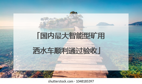 国内最大智能型矿用洒水车顺利通过验收