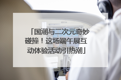 国潮与二次元奇妙碰撞！这场端午展互动体验活动引热潮