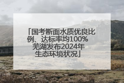 国考断面水质优良比例、达标率均100% 芜湖发布2024年生态环境状况