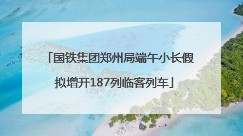 国铁集团郑州局端午小长假拟增开187列临客列车