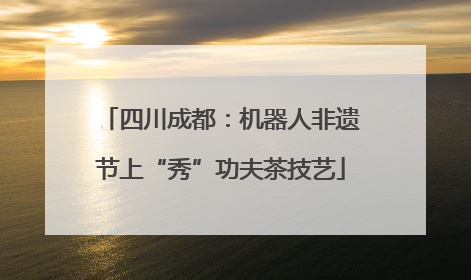 四川成都：机器人非遗节上“秀”功夫茶技艺