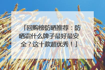 回购榜防晒推荐：防晒霜什么牌子最好最安全？这十款超优秀！