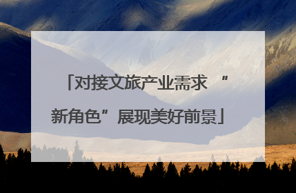 对接文旅产业需求 “新角色”展现美好前景