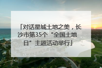 对话星城土地之美，长沙市第35个“全国土地日”主题活动举行