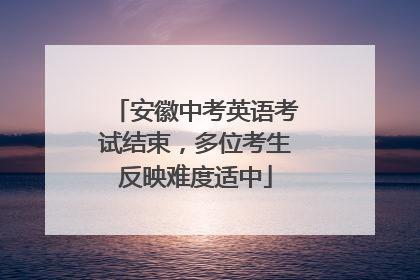 安徽中考英语考试结束，多位考生反映难度适中