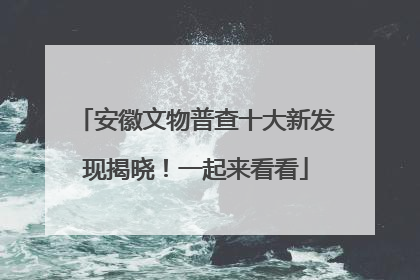 安徽文物普查十大新发现揭晓！一起来看看