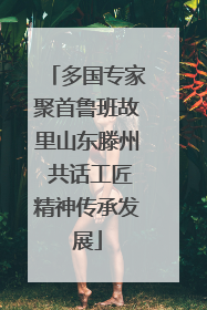 多国专家聚首鲁班故里山东滕州 共话工匠精神传承发展