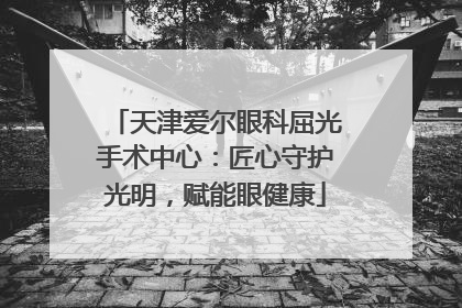 天津爱尔眼科屈光手术中心：匠心守护光明，赋能眼健康