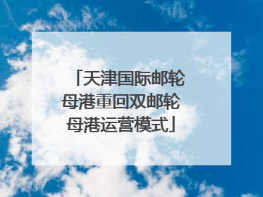 天津国际邮轮母港重回双邮轮母港运营模式