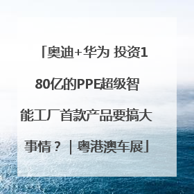 奥迪+华为 投资180亿的PPE超级智能工厂首款产品要搞大事情？｜粤港澳车展
