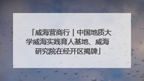 威海营商行｜中国地质大学威海实践育人基地、威海研究院在经开区揭牌