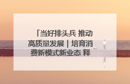 当好排头兵 推动高质量发展｜培育消费新模式新业态 释放经济增长新动能