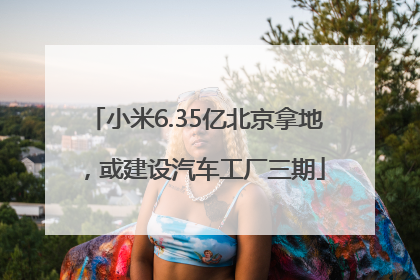 小米6.35亿北京拿地，或建设汽车工厂三期